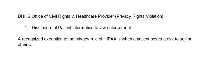 This image displays a document with an underlined heading that reads"DHHS Office of Civil Rights v. Healthcare Provider (Privacy Rights Violation)" a numbered subheading that reads "Disclosure of Patient information to law enforcement
," and a sentence that says, "A recognized exception to the privacy rule of HIPAA is when a patient poses a risk to self or others." 

 